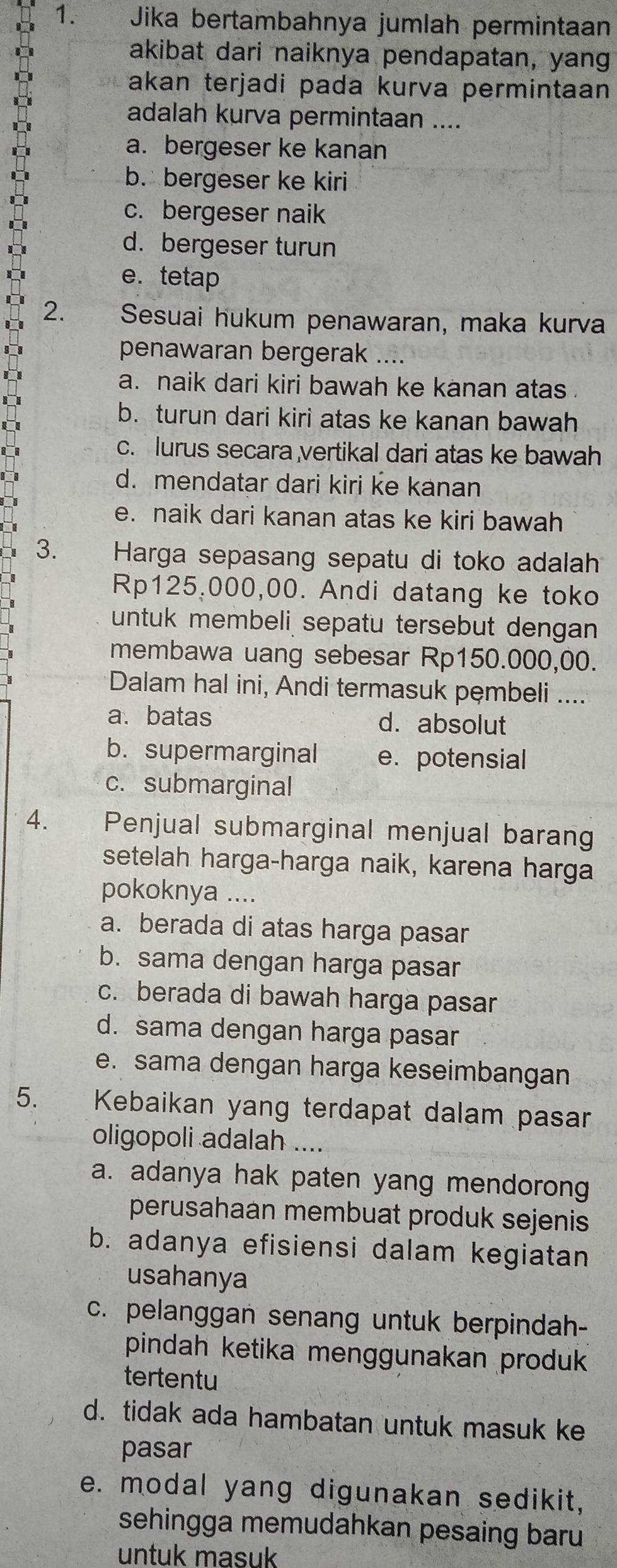 Jika bertambahnya jumlah permintaan
akibat dari naiknya pendapatan, yang
akan terjadi pada kurva permintaan 
adalah kurva permintaan ....
a. bergeser ke kanan
b. bergeser ke kiri
c. bergeser naik
d. bergeser turun
e. tetap
2. Sesuai hukum penawaran, maka kurva
penawaran bergerak ....
a. naik dari kiri bawah ke kanan atas .
I
b. turun dari kiri atas ke kanan bawah
c. lurus secara vertikal dari atas ke bawah
d. mendatar dari kiri ke kanan
e. naik dari kanan atas ke kiri bawah
3.  Harga sepasang sepatu di toko adalah
Rp125,000,00. Andi datang ke toko
untuk membeli sepatu tersebut dengan
membawa uang sebesar Rp150.000,00.
Dalam hal ini, Andi termasuk pęmbeli ....
a. batas d. absolut
b. supermarginal e. potensial
c. submarginal
4.£ Penjual submarginal menjual barang
setelah harga-harga naik, karena harga
pokoknya ....
a. berada di atas harga pasar
b. sama dengan harga pasar
c. berada di bawah harga pasar
d. sama dengan harga pasar
e. sama dengan harga keseimbangan
5. Kebaikan yang terdapat dalam pasar
oligopoli adalah ....
a. adanya hak paten yang mendorong
perusahaan membuat produk sejenis
b. adanya efisiensi dalam kegiatan
usahanya
c. pelanggan senang untuk berpindah-
pindah ketika menggunakan produk 
tertentu
d. tidak ada hambatan untuk masuk ke
pasar
e. modal yang digunakan sedikit,
sehingga memudahkan pesaing baru 
untuk masuk