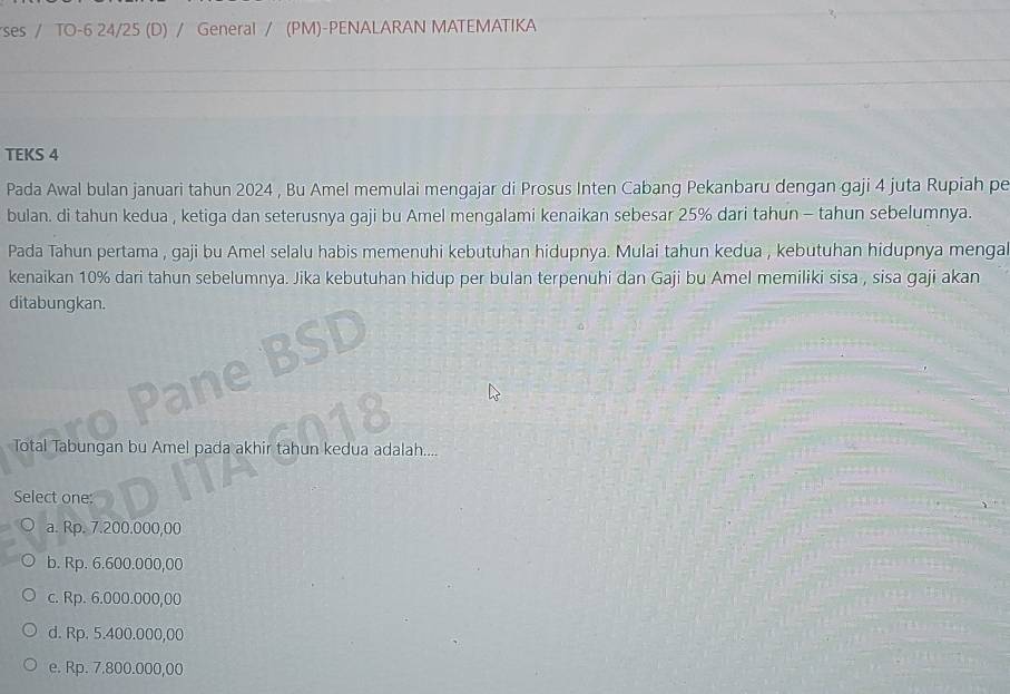 rses / TO-6 24/25 (D) / General / (PM)-PENALARAN MATEMATIKA
TEKS 4
Pada Awal bulan januari tahun 2024 , Bu Amel memulai mengajar di Prosus Inten Cabang Pekanbaru dengan gaji 4 juta Rupiah pe
bulan. di tahun kedua , ketiga dan seterusnya gaji bu Amel mengalami kenaikan sebesar 25% dari tahun - tahun sebelumnya.
Pada Tahun pertama , gaji bu Amel selalu habis memenuhi kebutuhan hidupnya. Mulai tahun kedua , kebutuhan hidupnya menga
kenaikan 10% dari tahun sebelumnya. Jika kebutuhan hidup per bulan terpenuhi dan Gaji bu Amel memiliki sisa , sisa gaji akan
ditabungkan.
Total Tabungan bu Amel pada akhir tahun kedua adalah....
Select one:
a. Rp. 7.200.000,00
b. Rp. 6.600.000,00
c. Rp. 6.000.000,00
d. Rp. 5.400.000,00
e. Rp. 7.800.000,00