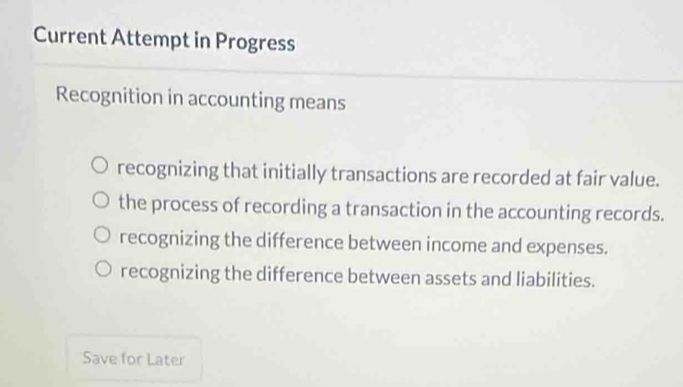 Current Attempt in Progress
Recognition in accounting means
recognizing that initially transactions are recorded at fair value.
the process of recording a transaction in the accounting records.
recognizing the difference between income and expenses.
recognizing the difference between assets and liabilities.
Save for Later