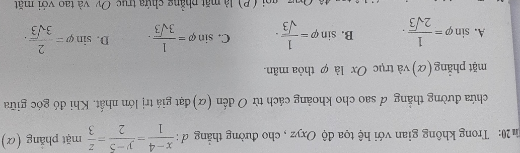 20: Trong không gian với hệ tọa độ Oxyz , cho đường thẳng đ :  (x-4)/1 = (y-5)/2 = z/3  mặt phẳng (α)
chứa đường thẳng & sao cho khoảng cách từ O đến (α)đạt giá trị lớn nhất. Khi đó góc giữa
mặt phẳng (α) và trục Ox là φ thỏa mãn.
A. sin varphi = 1/2sqrt(3) . B. sin varphi = 1/sqrt(3) . C. sin varphi = 1/3sqrt(3) . D. sin varphi = 2/3sqrt(3) . 
(P) là mặt phẳng chứa trục Oy và tao với mặt