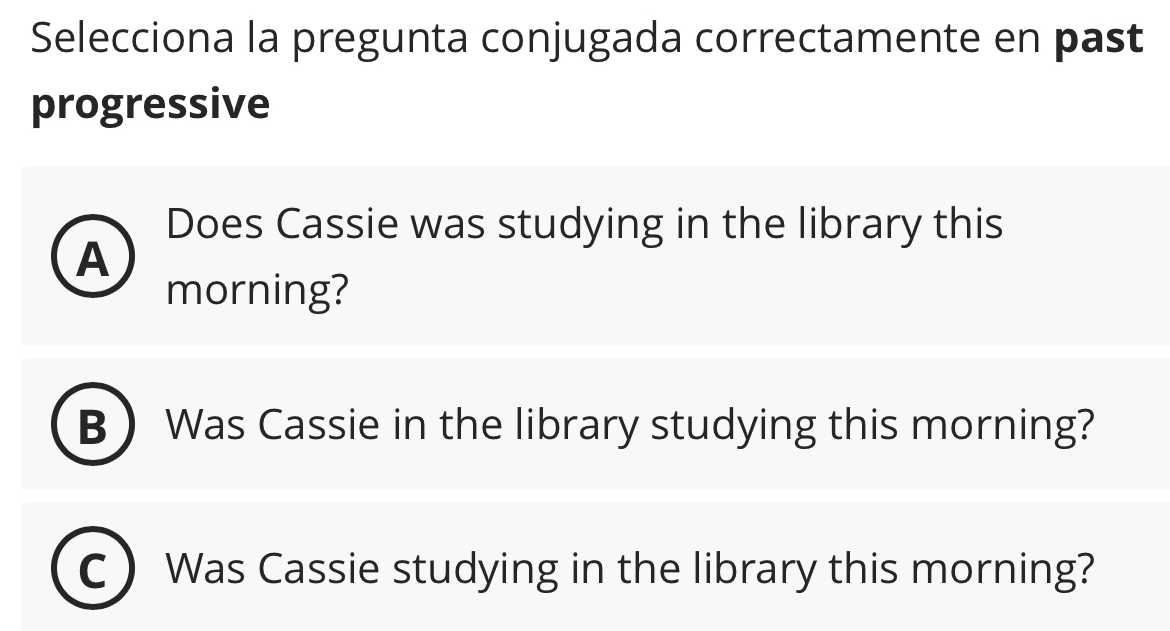 Selecciona la pregunta conjugada correctamente en past
progressive
Does Cassie was studying in the library this
A
morning?
B Was Cassie in the library studying this morning?
C Was Cassie studying in the library this morning?