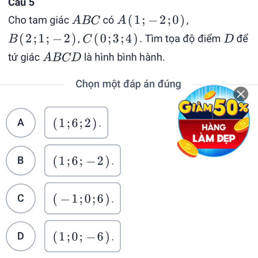 Cau 5
Cho tam giác ABC có A(1;-2;0),
B(2;1;-2), C(0;3;4). Tìm tọa độ điểm D để
tứ giác ABCD là hình bình hành.
Chọn một đáp án đú
A (1;6;2).
B (1;6;-2).
C (-1;0;6).
D (1;0;-6).