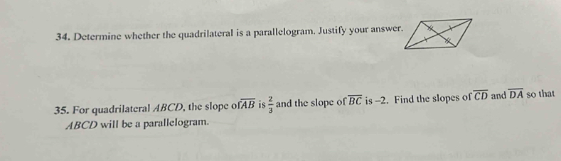 Determine whether the quadrilateral is a parallelogram. Justify your answer. 
35. For quadrilateral ABCD, the slope o overline FAB is  2/3  and the slope of overline BC is -2. Find the slopes of overline CD and overline DA so that
ABCD will be a parallelogram.