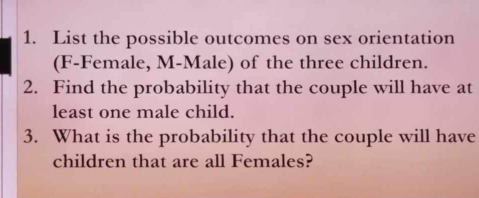 List the possible outcomes on sex orientation 
(F-Female, M-Male) of the three children. 
2. Find the probability that the couple will have at 
least one male child. 
3. What is the probability that the couple will have 
children that are all Females?