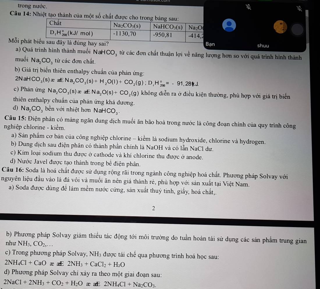 trong nước.
Câu 14: Nhiệt tạo thành của một số chất đư
Mỗi phátn shuu
a) Quá trình hình thành muối NaH CO_3 từ các đơn chất thuận lợi về năng lượng hơn so với quá trình hình thành
muối Na_2CO_3 từ các đơn chất.
b) Giá trị biển thiên enthalpy chuẩn của phản ứng:
2N= a HCO_3(s) æ aE Na_2CO_3(s)+H_2O(l)+CO_2(g);D_rH_(298)°=-91,28kJ.
c) Phản ứng Na_2CO_3(s)x æ Na_2O(s)+CO_2(g) không diễn ra ở điều kiện thường, phù hợp với giá trị biến
thiên enthalpy chuẩn của phản ứng khá dương.
d) Na_2CO_3 bền với nhiệt hơn NaH CO_3.
Câu 15: Điện phân có màng ngăn dung dịch muối ăn bão hoà trong nước là công đoạn chính của quy trình công
nghiệp chlorine - kiểm.
a) Sản phẩm cơ bản của công nghiệp chlorine - kiểm là sodium hydroxide, chlorine và hydrogen.
b) Dung dịch sau điện phân có thành phần chính là NaOH và có lẫn NaCl dư.
c) Kim loại sodium thu được ở cathode và khí chlorine thu được ở anode.
d) Nước Javel được tạo thành trong bề điện phân.
Câu 16: Soda là hoá chất được sử dụng rộng rãi trong ngành công nghiệp hoá chất. Phương pháp Solvay với
nguyên liệu đầu vào là đá vôi và muối ăn nên giá thành rẻ, phù hợp với sản xuất tại Việt Nam.
a) Soda được dùng để làm mềm nước cứng, sản xuất thuỷ tinh, giấy, hoá chất,.
2
b) Phương pháp Solvay giảm thiều tác động tới môi trường do tuần hoàn tái sử dụng các sản phẩm trung gian
như NH_3,CO_2,...
c) Trong phương pháp Solvay, NH_3 được tái chế qua phương trình hoá học sau:
2NH_4Cl+CaO æ æE 2NH_3+CaCl_2+H_2O
d) Phương pháp Solvay chỉ xảy ra theo một giai đoạn sau:
2NaCl+2NH_3+CO_2+H_2O ææ 2NH_4Cl+Na_2CO_3.