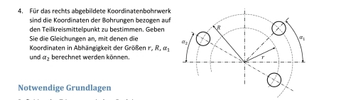 Für das rechts abgebildete Koordinatenbohrwerk 
sind die Koordinaten der Bohrungen bezogen auf 
den Teilkreismittelpunkt zu bestimmen. Geben 
Sie die Gleichungen an, mit denen die 
Koordinaten in Abhängigkeit der Größen r, R, a_1
und alpha _2 berechnet werden können. 
Notwendige Grundlagen