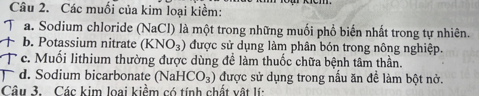 Các muối của kim loại kiềm:
Ta. Sodium chloride (NaCl) là một trong những muối phổ biến nhất trong tự nhiên.
↑ b. Potassium nitrate (KNO_3) được sử dụng làm phân bón trong nông nghiệp.
c. Muối lithium thường được dùng để làm thuốc chữa bệnh tâm thần.
d. Sodium bicarbonate (NaH -| [CO_3) được sử dụng trong nấu ăn để làm bột nở.
Câu 3. Các kim loai kiềm có tính chất vật lí: