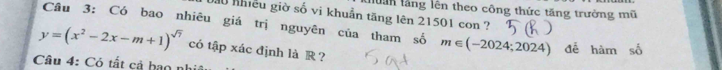 tuân tăng lên theo công thức tăng trưởng mũ 
Đầu nhiều giờ số vi khuẩn tăng lên 21501 con ? 
Câu 3: Có bao nhiêu giá trị nguyên của tham số m∈ (-2024;2024) để hàm số
y=(x^2-2x-m+1)^sqrt(7) có tập xác định là R ? 
Câu 4: Có tất cả bao nh