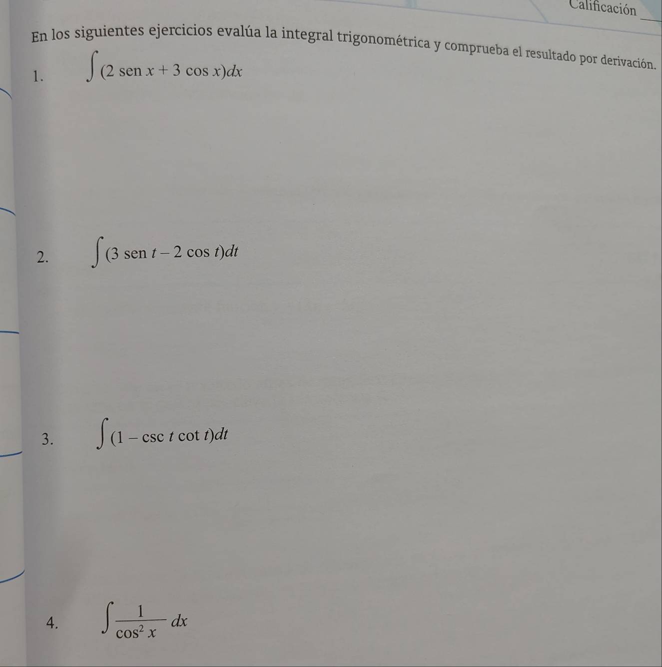 Calificación 
_ 
En los siguientes ejercicios evalúa la integral trigonométrica y comprueba el resultado por derivación. 
1. ∈t (2sen x+3cos x)dx
2. ∈t (3sen t-2cos t)dt
3. ∈t (1-csc tcot t)dt
4. ∈t  1/cos^2x dx