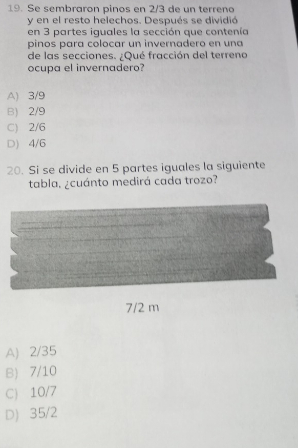 Se sembraron pinos en 2/3 de un terreno
y en el resto helechos. Después se dividió
en 3 partes iguales la sección que contenía
pinos para colocar un invernadero en una
de las secciones. ¿Qué fracción del terreno
ocupa el invernadero?
A) 3/9
B) 2/9
C) 2/6
D) 4/6
20. Si se divide en 5 partes iguales la siguiente
tabla, ¿cuánto medirá cada trozo?
A) 2/35
B) 7/10
C) 10/7
D 35/2