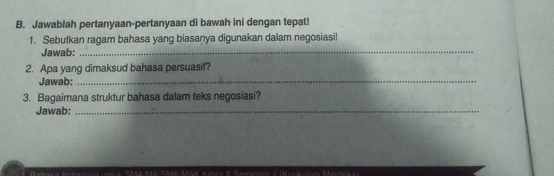 Jawablah pertanyaan-pertanyaan di bawah ini dengan tepat! 
1. Sebutkan ragam bahasa yang biasanya digunakan dalam negosiasi! 
Jawab:_ 
2. Apa yang dimaksud bahasa persuasif? 
Jawab:_ 
3. Bagaimana struktur bahasa dalam teks negosiasi? 
Jawab:_ 
I n eresia untuk SMA/MΔ/SMK/MAK Kelas X Semester 2 (Kurikulum Merdeka)