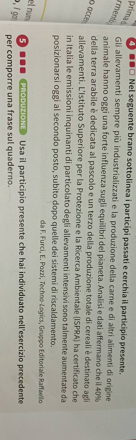 primad 
4) ●●□ Nel seguente brano sottolinea i participi passati e cerchia il participio presente. 
rmentó : 
Gli allevamenti sempre più industrializzati e la produzione della carne e di altri alimenti di origine 
animale hanno oggi una forte influenza sugli equilibri del pianeta. Analisi e dati affermano che il 40%
della terra arabile è dedicata al pascolo e un terzo della produzione totale di cereali è destinato agli 
oaccen 
allevamenti. L’Istituto Superiore per la Protezione e la Ricerca Ambientale (ISPRA) ha certificato che 
in Italia le emissioni inquinanti di particolato degli allevamenti intensivi sono talmente aumentate da 
_ 
posizionarsi oggi al secondo posto, subito dopo quelle dei sistemi di riscaldamento. 
da F. Furci, E. Pozzi, Techno-Logics, Gruppo Editoriale Raffaello 
el num 5... PRODUZIONE Usa il participio presente che hai individuato nell’esercizio precedente 
, I gat 
per comporre una frase sul quaderno.