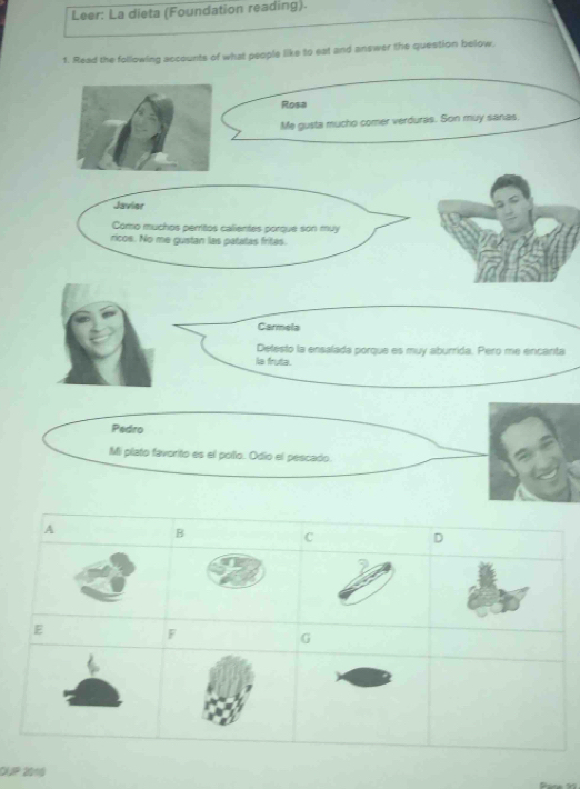 Leer: La dieta (Foundation reading).
1. Read the following accounts of what people like to eat and answer the question below,
Rosa
Me gusta mucho comer verduras. Son muy sanas,
Javier
Como muchos perritos calientes porque son muy
ricos. No me gustan las patatas fritas.
Carmela
Defesto la ensalada porque es muy aburrida. Pero me encanta
is fruta.
Pedro
Mi plato favorito es el poílo. Odio el pescado.
A
B
C
D
E
F
G
DUP 2016