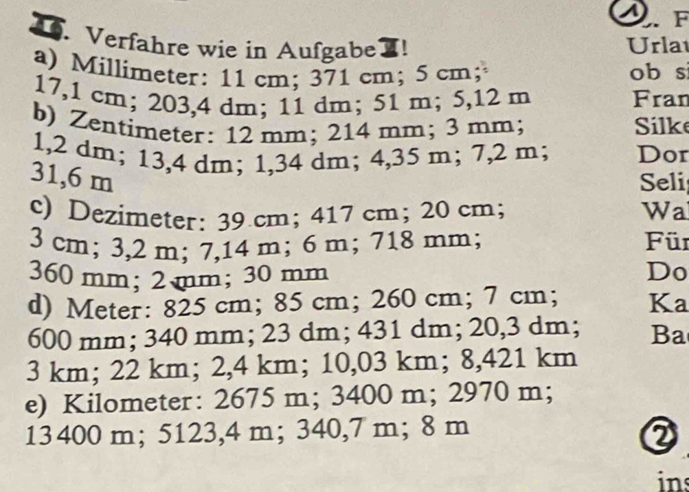 Verfahre wie in Aufgabe ! Urla 
a) Millimeter : 11 cm; 371 cm; 5 cm; ob si
17,1 cm; 203,4 dm; 11 dm; 51 m; 5,12 m Fran 
b) Zentimeter: 12 mm; 214 mm; 3 mm; Silke 
1, 2 dm; 13,4 dm; 1,34 dm; 4,35 m; 7,2 m; Dor
31,6 m Seli 
c) Dezimeter: 39 cm; 417 cm; 20 cm; Wa
3 cm; 3,2 m; 7,14 m; 6 m; 718 mm; Für
360 mm; 2 mm; 30 mm
Do 
d) Meter : 825 cm; 85 cm; 260 cm; 7 cm; Ka
600 mm; 340 mm; 23 dm; 431 dm; 20,3 dm; Ba
3 km; 22 km; 2,4 km; 10,03 km; 8,421 km
e) Kilometer : 2675 m; 3400 m; 2970 m;
13 400 m; 5123,4 m; 340,7 m; 8 m
② 
ins