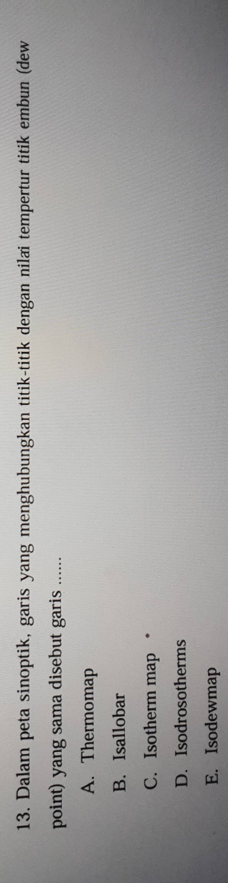 Dalam peta sinoptik, garis yang menghubungkan titik-titik dengan nilai tempertur titik embun (dew
point) yang sama disebut garis ......
A. Thermomap
B. Isallobar
C. Isotherm map •
D. Isodrosotherms
E. Isodewmap