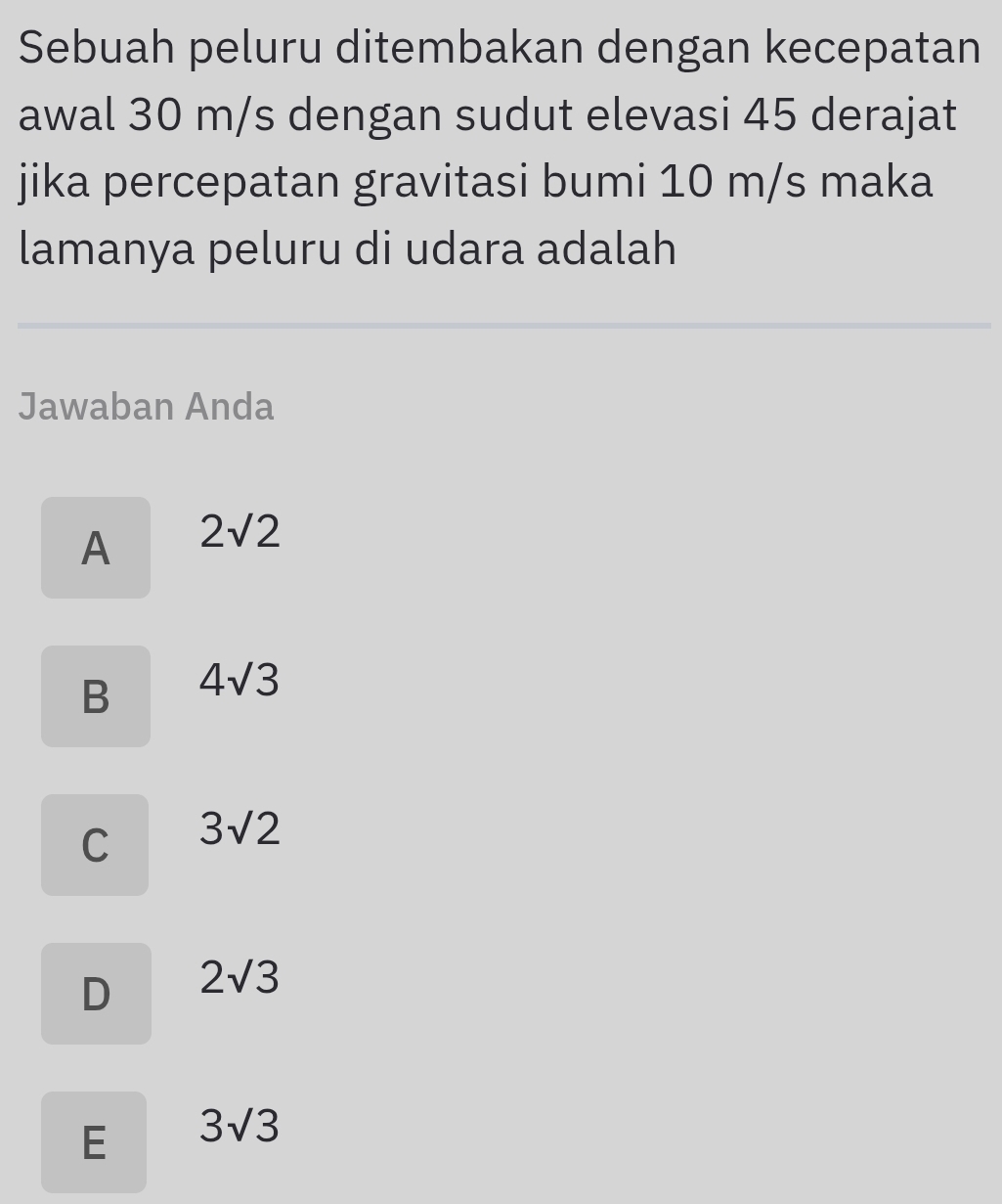 Sebuah peluru ditembakan dengan kecepatan
awal 30 m/s dengan sudut elevasi 45 derajat
jika percepatan gravitasi bumi 10 m/s maka
lamanya peluru di udara adalah
Jawaban Anda
A 2sqrt(2)
B 4sqrt(3)
C 3sqrt(2)
D 2sqrt(3)
E 3sqrt(3)