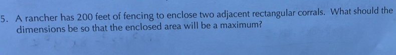 A rancher has 200 feet of fencing to enclose two adjacent rectangular corrals. What should the 
dimensions be so that the enclosed area will be a maximum?