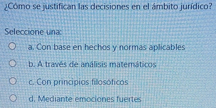 ¿Cómo se justifican las decisiones en el ámbito jurídico?
Seleccione una:
a. Con base en hechos y normas aplicables
b. A través de análisis matemáticos
c. Con principios filosóficos
d. Mediante emociones fuertes