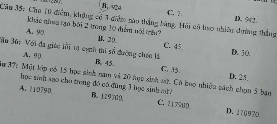 005280.
B. 924. C. 7. D. 942.
Câu 35: Cho 10 điểm, không có 3 điểm nào thẳng hàng. Hỏi có bao nhiêu đường thăng
khác nhau tạo bởi 2 trong 10 điểm nói trên?
A. 90. B. 20. C. 45.
Jâu 36: Với đa giác lồi 10 cạnh thì số đường chéo là
D. 30.
A. 90. B. 45. C. 35.
D. 25.
iu 37: Một lớp có 15 học sinh nam và 20 học sinh nữ. Có bao nhiêu cách chọn 5 bạn
học sinh sao cho trong đó có đúng 3 học sinh nữ?
A. 110790. B. 119700. C. 117900.
D. 110970.