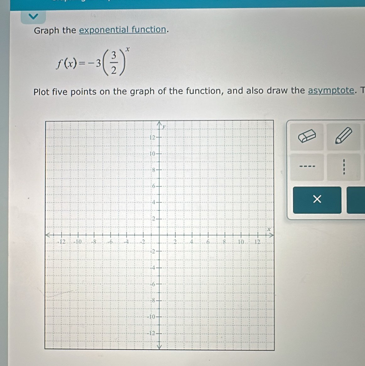 Graph the exponential function.
f(x)=-3( 3/2 )^x
Plot five points on the graph of the function, and also draw the asymptote. T 
×