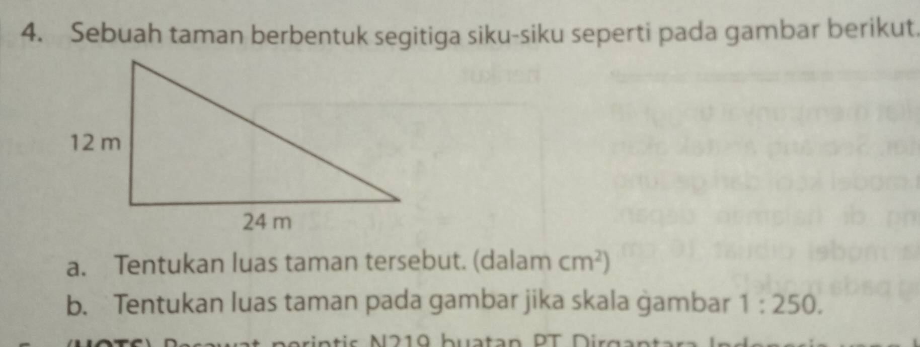 Sebuah taman berbentuk segitiga siku-siku seperti pada gambar berikut. 
a. Tentukan luas taman tersebut. (dalam cm^2)
b. Tentukan luas taman pada gambar jika skala ġambar 1:250. 
s 219 buatan PT D ig