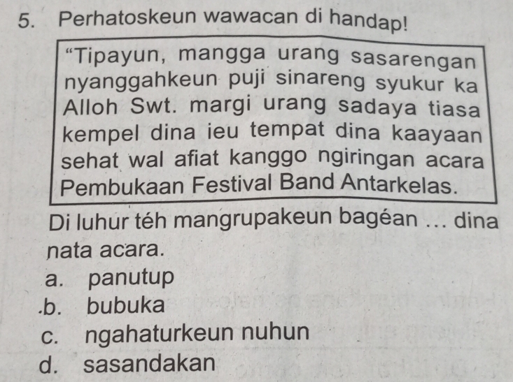 Perhatoskeun wawacan di handap!
“Tipayun, mangga urang sasarengan
nyanggahkeun puji sinareng syukur ka
Alloh Swt. margi urang sadaya tiasa
kempel dina ieu tempat dina kaayaan
sehat wal afiat kanggo ngiringan acara
Pembukaan Festival Band Antarkelas.
Di luhur téh mangrupakeun bagéan ... dina
nata acara.
a. panutup.b. bubuka
c. ngahaturkeun nuhun
d. sasandakan