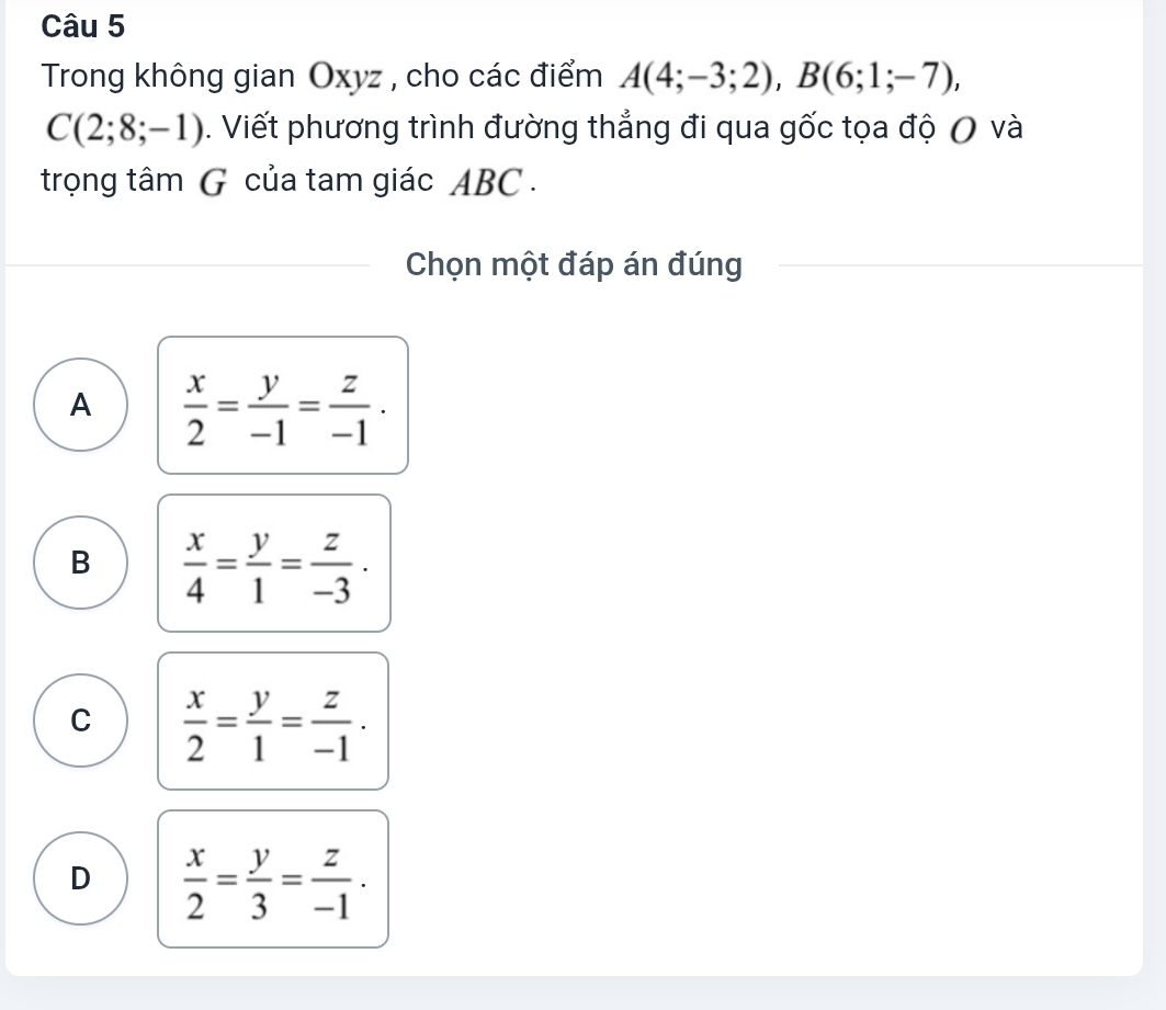 Trong không gian Oxyz , cho các điểm A(4;-3;2), B(6;1;-7),
C(2;8;-1). Viết phương trình đường thẳng đi qua gốc tọa độ ( và
trọng tâm G của tam giác ABC.
Chọn một đáp án đúng
A  x/2 = y/-1 = z/-1 .
B  x/4 = y/1 = z/-3  ·
C  x/2 = y/1 = z/-1 .
D  x/2 = y/3 = z/-1 .