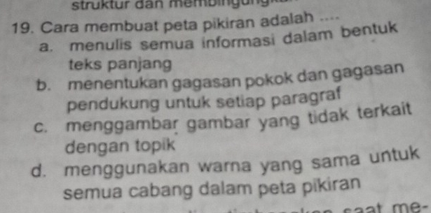 struktur dan membingun
19. Cara membuat peta pikiran adalah ....
a. menulis semua informasi dalam bentuk
teks panjang
b. menentukan gagasan pokok dan gagasan
pendukung untuk setiap paragraf
c. menggambar gambar yang tidak terkait
dengan topik
d. menggunakan warna yang sama untuk
semua cabang dalam peta pikiran
at me-