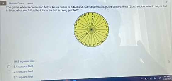 Mutrisle Choice 1 point
The game wheel represented below has a radius of 8 feet and is divided into congruent sectors. If the 'Extra" sectors were to be painted
in blue, what would be the total area that is being painted?
1 E 2
a x
r
a a
e 0
a
a .
# “
a of
o c1 z1
16.8 square feet
8.4 square feet
2.4 square feet
2.1 square feet