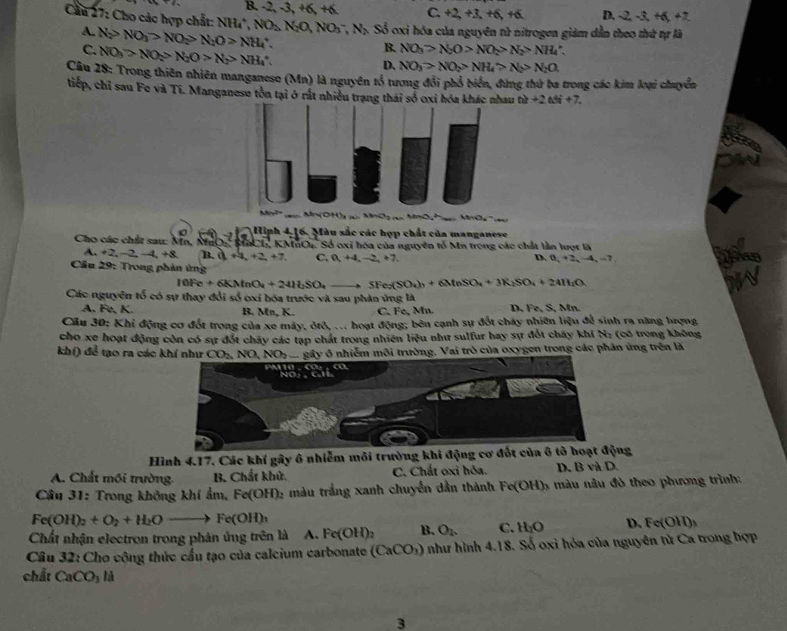 B -2,-3,+6,+6
C. +2,+3,+6,+6 D. -2,-3,+6,+2
Cầu 27: Cho các hợp chất: NH_4^(+,NO_3)N_2C O,NO_3^(-,N_2) Số oxi hóa của nguyên tử nitrogen giảm dẫn theo thứ tự là
A. N_2>NO_3>NO_2>N_2O>NH_4^(+.
C. NO_3)>NO_2>N_2O>N_2>NH_4∴
B. NO_3>N_2O>NO_2>N_2>NH_4
D. NO_3>NO_2>NH_4>N_5>N_2O,
Câu 18: Trong thiên nhiên manganeso (Mn) là nguyên tổ tương đổi phổ biển, đứng thứ ba trong các kim loại chuyển
tiếp, chỉ sau Fo và Ti. Manganese tồn tại ở rất nhiều trạng thái số oxỉ hóa khác nhau th+2thi+7.
Mx  Mn  O H       O  MnO   Moa    
Hìph 4,16. Màu sắc các hợp chất của manganese
Cho các chất sau: Nn, MưO BnCI, KMnOu. Số oxi hóa của nguyên tố Mn trong các chất lần lượt là
A. +2,-2,-4,+8 B. a+4,+2+2+7. C. n,+4,-2,+7.
D a+2,-4,-7
Cầu 29: Trong phản ứng
10Fe+6KMnO_2+241LSO_4_  to SFe_2(SO_4)_3+6MnSO_4+3K_2SO_4+24H_2O
Các nguyên tổ có sự thay đổi số cxi bóa trước và sau phản ứng là
A. Fe, K. B. Mn, K. C. Fe, Mn. D. Fe. S, Mn.
Cầu 30; Khi động cơ đốt trong của xe máy, ôtô, ... hoạt động; bên cạnh sự đốt cháy nhiên liệu để sinh ra năng hượng
cho xe hoạt động còn có sự đốt chảy các tạp chát trong nhiên liệu như sulfur hay sự đốt chấy khí N: (có trong không
khí) để tạo ra các khí như CO_2 NO,NO_2 L gây ô nhiễm môi trường. Vai trò của oxygen trong các phản ứng trên là
Hình 4.17. Các khí gây ô nhiễm môi trường khi động cơ đốt của ông
A. Chất mối trường. B. Chất khử. C. Chất oxi hỏa. D. B và D.
Câu 31: Trong không khí ẩm, Fe(OH) 12 màu trắng xanh chuyền dân thành Fe(OH) 1 màu nâu đô theo phương trình:
Fe(OH)_2+O_2+H_2Oto Fe(OH)_3
Chất nhận electron trong phân ứng trên là A. Fe(OH)_2 B. O_2 C. H_2O D. Fe(OH)₃
Câu 32: Cho cộng thức cầu tạo của calcium carbonate (CaCO_3) như hình 4.18. Số oxi hóa của nguyên tử Ca trong hợp
chất CaCO_3 là
3