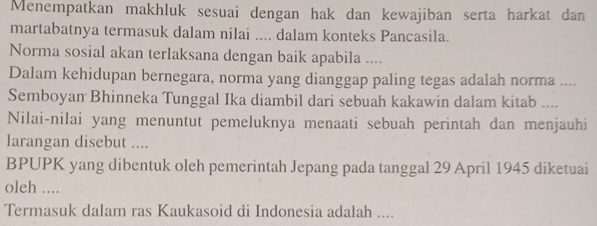 Menempatkan makhluk sesuai dengan hak dan kewajiban serta harkat dan 
martabatnya termasuk dalam nilai .... dalam konteks Pancasila. 
Norma sosial akan terlaksana dengan baik apabila .... 
Dalam kehidupan bernegara, norma yang dianggap paling tegas adalah norma .... 
Semboyan Bhinneka Tunggal Ika diambil dari sebuah kakawin dalam kitab .... 
Nilai-nilai yang menuntut pemeluknya menaati sebuah perintah dan menjauhi 
larangan disebut .... 
BPUPK yang dibentuk oleh pemerintah Jepang pada tanggal 29 April 1945 diketuai 
oleh .... 
Termasuk dalam ras Kaukasoid di Indonesia adalah ....