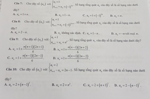 Cầu 7: Cho dãy số (u_,) với beginarrayl u_i=1 u_n+1=u_a+(-1)^2n+5endarray. Số hạng tổng quát v, của dãy số là số hạng nào dưới
dây?
A. u_n=1+n. B. u_n=1-n. C. u_n=1+(-1)^2n. D. u_n=n.
Câu 8: Cho đãy số (u_n) với beginarrayl u_i=1 u_n+i=u_n+(-1)^2m+1endarray. Số hạng tổng quát N_1 của dãy số là số hạng nào dưới
dåy?
A. u_n=2-n. B. # không xác định. C. u_n=1-n. D. u_n=-n với mọi n ,
Câu 9: Cho dãy số (u_v) với beginarrayl u_1=1 u_n+1=u_n+n^2endarray.. Số hạng tổng quát #, của dãy số là số hạng nào dưới đây?
A. u_n=1+ (n(n+1)(2n+1))/6 . B. u_n=1+ (n(n-1)(2n+2))/6 .
C. u_n=1+ (n(n-1)(2n-1))/6 . D. u_n=1+ (n(n+1)(2n-2))/6 .
Câu 10: Cho dãy số (u_n) với beginarrayl u_1=2 u_n+1-u_n=2n-1endarray.. Số hạng tổng quát #, của dãy số là số hạng nào dưới
đây?
A. u_n=2+(n-1)^2. B. u_n=2+n^2. C. u_n=2+(n+1)^2. D. u_n=2-(n-1)^2.