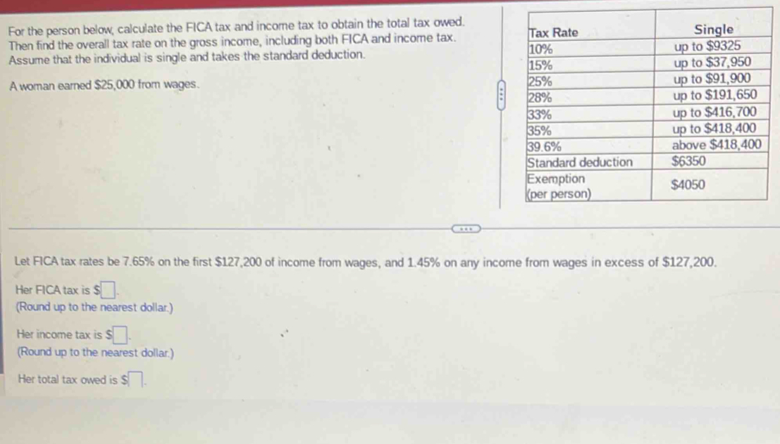 For the person below, calculate the FICA tax and income tax to obtain the total tax owed. 
Then find the overall tax rate on the gross income, including both FICA and income tax. 
Assume that the individual is single and takes the standard deduction. 
A woman earned $25,000 from wages. 
Let FICA tax rates be 7.65% on the first $127,200 of income from wages, and 1.45% on any income from wages in excess of $127,200. 
Her FICA tax is $□. 
(Round up to the nearest dollar.) 
Her income tax is $□. 
(Round up to the nearest dollar.) 
Her total tax owed is s□.