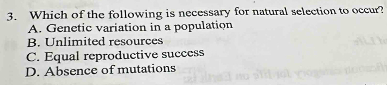 Which of the following is necessary for natural selection to occur?
A. Genetic variation in a population
B. Unlimited resources
C. Equal reproductive success
D. Absence of mutations