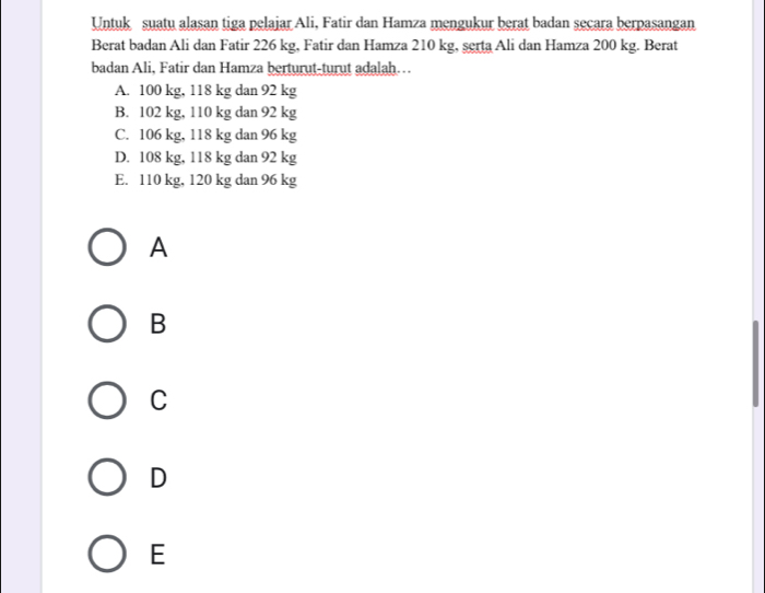 Untuk suatu alasan tiga pelajar Ali, Fatir dan Hamza mengukur berat badan secara berpasangan
Berat badan Ali dan Fatir 226 kg, Fatir dan Hamza 210 kg, serta Ali dan Hamza 200 kg. Berat
badan Ali, Fatir dan Hamza berturut-turut adalah…
A. 100 kg, 118 kg dan 92 kg
B. 102 kg, 110 kg dan 92 kg
C. 106 kg, 118 kg dan 96 kg
D. 108 kg, 118 kg dan 92 kg
E. 110 kg, 120 kg dan 96 kg
A
B
C
D
E