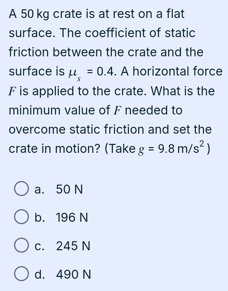 A 50 kg crate is at rest on a flat
surface. The coefficient of static
friction between the crate and the
surface is mu _s=0.4. A horizontal force
F is applied to the crate. What is the
minimum value of F needed to
overcome static friction and set the
crate in motion? (Take g=9.8m/s^2)
a. 50 N
b. 196 N
c. 245 N
d. 490 N