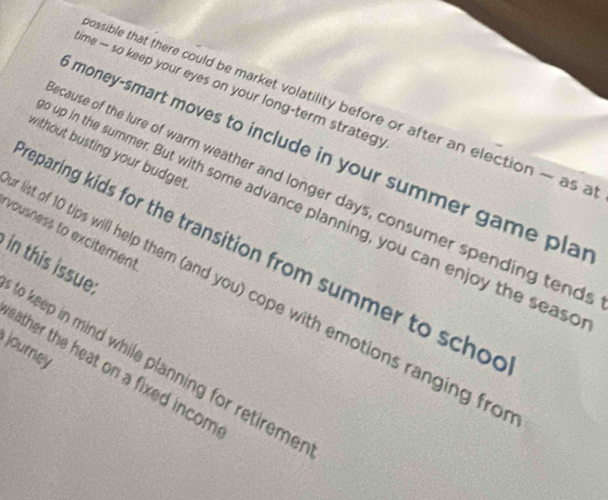 ime — so keep your eyes on your long-term strategy 
ssible that there could be market volatility before or after an election — as a 
without busting your budget . 
money-smart moves to include in your summer game pla 
cause of the lure of warm weather and longer days, consumer spending tend 
up in the summer. But with some advance planning, you can enjoy the seas, 
vousness to excitement 
in this issue: eparing kids for the transition from summer to scho 
ist of 10 tips will help themn (and you) cope with emotions ranging fro 
journey 
to keep in mind while planning for retireme . 
ather the heat on a fixed incom