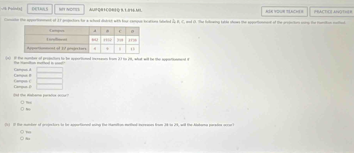 DETAILS MY NOTES AUFQR1COREQ 9.1.016.MI. ASK YOUR TEACHER PRACTICE ANOTHER
Consider the apportionment of 27 projectors for a school district with four campus locations labeled & B, C, and D. The following table shows the apportionment of the projectors using the Hamilton method
(a) If the number of projectors to be apportioned increases from 27 to 28, what will be the apportionment if
the Hamilton method is used?
Campus A  □ /□  
Campus θ
Campus C _ 
Campus D □ 
Did the Alabama paradox occur?
Yes
No
(b) If the number of projectors to be apportioned using the Hamilton method Increases from 28 to 29, will the Alabama paradox occur?
Yes
No