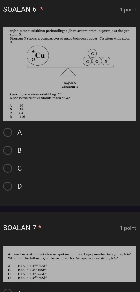 SOALAN 6 * 1 point
Rajah 5 menunjukkan perbandingan jisim antara atom kuprum, Cu dengan
atom G.
Diagram 5 shows a comparison of mass between copper, Cu atom with atom
G.
Rajah 5
Diagram 5
Apakah jisim atom relatif bagi G?
What is the relative atomic mass of G?
A 16
B 29
C 64
D 116
A
B
C
D
SOALAN 7 * 1 point
Antara berikut manakah merupakan nombor bagi pemalar Avogadro, NA?
Which of the following is the number for Avogadro's constant, NA?
A 6.02* 10^(-24) mo1^- 1
B 6.02* 10^(23) mol·1
C 6.02* 10^(24) m ol^(-1)
D 6.02* 10^(-23) mol^(-1)