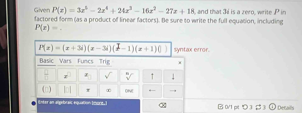 Given P(x)=3x^5-2x^4+24x^3-16x^2-27x+18 , and that 3i is a zero, write P in 
factored form (as a product of linear factors). Be sure to write the full equation, including
P(x)=.
P(x)=(x+3i)(x-3i)(x-1)(x+1) ) syntax error. 
Basic Vars Funcs Trig × 
 □ /□   x x √ n ↑ 
() 
π ∞ DNE ← 
Enter an algebraic equation [more.] 
0/1 pt つ 3 3 ⓘ Details