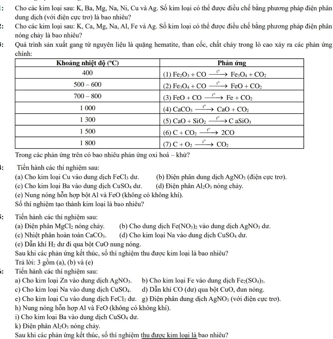 ： Cho các kim loại sau: K, Ba, Mg, Na, Ni, Cu và Ag. Số kim loại có thể được điều chế bằng phương pháp điện phân
dung dịch (với điện cực trơ) là bao nhiêu?
: Cho các kim loại sau: K, Ca, Mg, Na, Al, Fe và Ag. Số kim loại có thể được điều chế bằng phương pháp điện phân
nóng chảy là bao nhiêu?
: Quá trình sản xuất gang từ nguyên liệu là quặng hematite, than cốc, chất chảy trong lò cao xảy ra các phản ứng
Trong các phản ứng trên có bao nhiêu phản ứng oxi hoá - khử?
4:  Tiến hành các thí nghiệm sau:
(a) Cho kim loại Cu vào dung dịch FeCl_3 du. (b) Điện phân dung dịch AgNO_3 (điện cực trơ).
(c) Cho kim loại Ba vào dung dịch CuSO_4 du. (d) Điện phân Al_2O_3 nóng chảy.
(e) Nung nóng hỗn hợp bột Al và FeO (không có không khí).
Số thí nghiệm tạo thành kim loại là bao nhiêu?
Tiến hành các thí nghiệm sau:
(a) Điện phân MgCl_2 nóng chảy. (b) Cho dung dịch Fe(NO_3)_2 vào dung dịch AgNO_3 du.
(c) Nhiệt phân hoàn toàn CaCO_3. (d) Cho kim loại Na vào dung dịch CuSO_4 du
(e) Dẫn khí H_2 dư đi qua bột CuO nung nóng.
Sau khi các phản ứng kết thúc, số thí nghiệm thu được kim loại là bao nhiêu?
Trả lời: 3 gồm (a), (b) và (e)
： Tiến hành các thí nghiệm sau:
a) Cho kim loại Zn vào dung dịch AgNO_3. b) Cho kim loại Fe vào dung dịch Fe_2(SO_4)_3.
c) Cho kim loại Na vào dung dịch CuSO_4. d) Dẫn khí CO(d lư) qua bột CuO, đun nóng.
e) Cho kim loại Cu vào dung dịch FeCl_3 du. g) Điện phân dung dịch AgNO_3 (với điện cực trơ).
h) Nung nóng hỗn hợp Al và FeO (không có không khí).
i) Cho kim loại Ba vào dung dịch CuSO_4 du.
k) Điện phân Al_2O_3 nóng chảy.
Sau khi các phản ứng kết thúc, số thí nghiệm thu được kim loại là bao nhiêu?