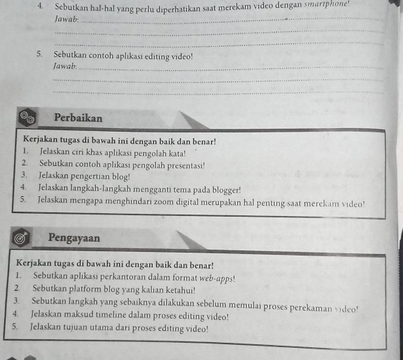 Sebutkan hal-hal yang perlu diperhatikan saat merekam video dengan smartphone! 
Jawab:_ 
_ 
_ 
5. Sebutkan contoh aplikasi editing video! 
Jawab._ 
_ 
_ 
Perbaikan 
Kerjakan tugas di bawah ini dengan baik dan benar! 
1. Jelaskan ciri khas aplikasi pengolah kata! 
2. Sebutkan contoh aplikasi pengolah presentasi! 
3. Jelaskan pengertian blog! 
4. Jelaskan langkah-langkah mengganti tema pada blogger! 
5. Jelaskan mengapa menghindari zoom digital merupakan hal penting saat merekam video! 
Pengayaan 
Kerjakan tugas di bawah ini dengan baik dan benar! 
1. Sebutkan aplikasi perkantoran dalam format web-apps! 
2. Sebutkan platform blog yang kalian ketahui! 
3. Sebutkan langkah yang sebaiknya dilakukan sebelum memulai proses perekaman video! 
4. Jelaskan maksud timeline dalam proses editing video! 
5. Jelaskan tujuan utama dari proses editing video!