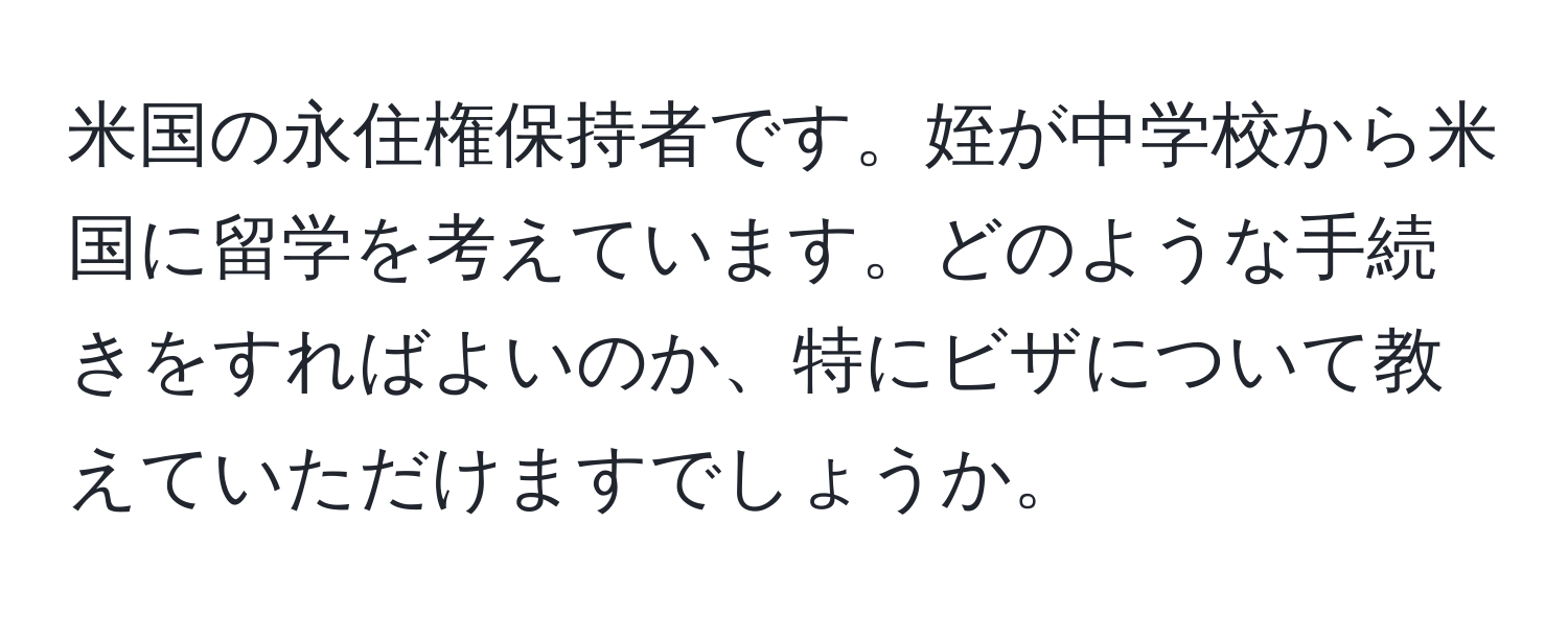 米国の永住権保持者です。姪が中学校から米国に留学を考えています。どのような手続きをすればよいのか、特にビザについて教えていただけますでしょうか。