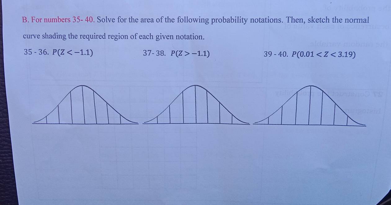 For numbers 35- 40. Solve for the area of the following probability notations. Then, sketch the normal 
curve shading the required region of each given notation. 
35 - 36. P(Z 37-38. P(Z>-1.1) 39 - 40. P(0.01