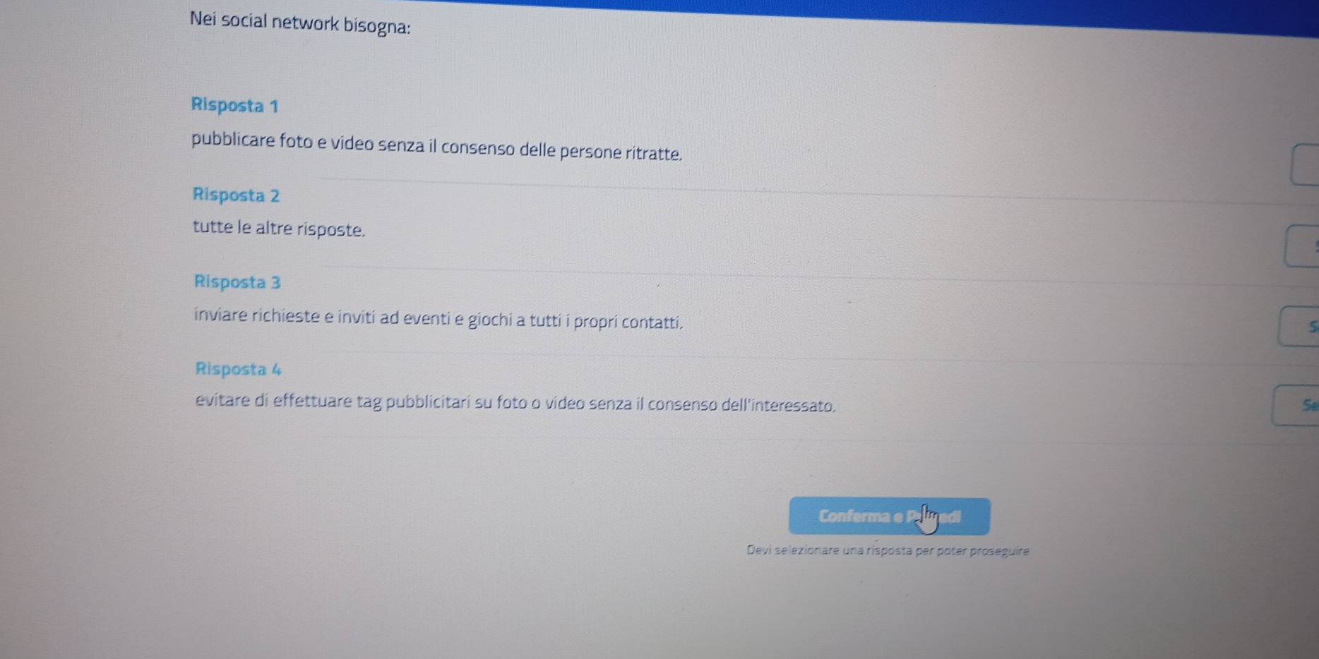 Nei social network bisogna: 
Risposta 1 
pubblicare foto e video senza il consenso delle persone ritratte. 
Risposta 2
tutte le altre risposte. 
Risposta 3
inviare richieste e inviti ad eventi e giochi a tutti i propri contatti. 
S 
Risposta 4
evitare di effettuare tag pubblicitari su foto o video senza il consenso dell'interessato. 5 
Conferma 
Devi selezionare una risposta per poter proseguire