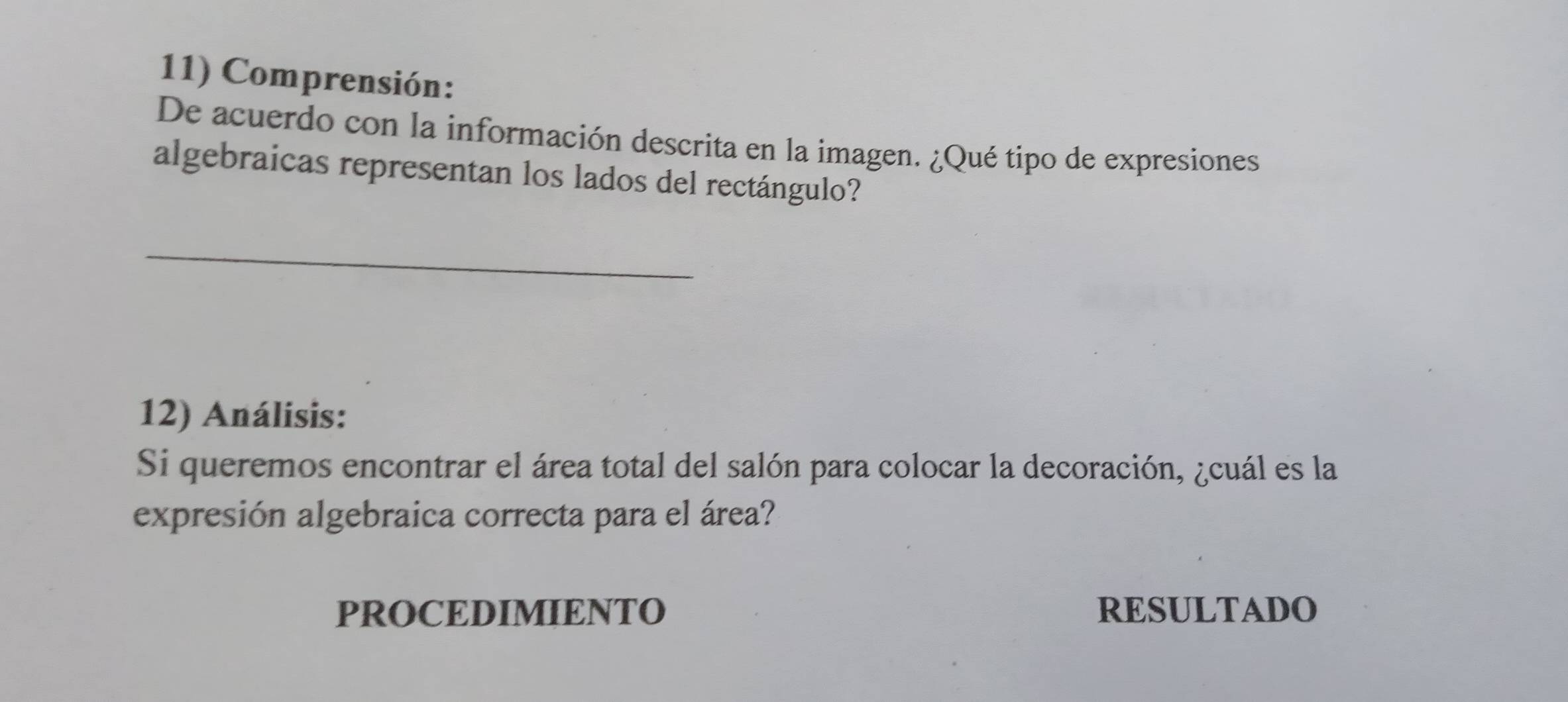 Comprensión: 
De acuerdo con la información descrita en la imagen. ¿Qué tipo de expresiones 
algebraicas representan los lados del rectángulo? 
_ 
12) Análisis: 
Si queremos encontrar el área total del salón para colocar la decoración, ¿cuál es la 
expresión algebraica correcta para el área? 
PROCEDIMIENTO RESULTADO