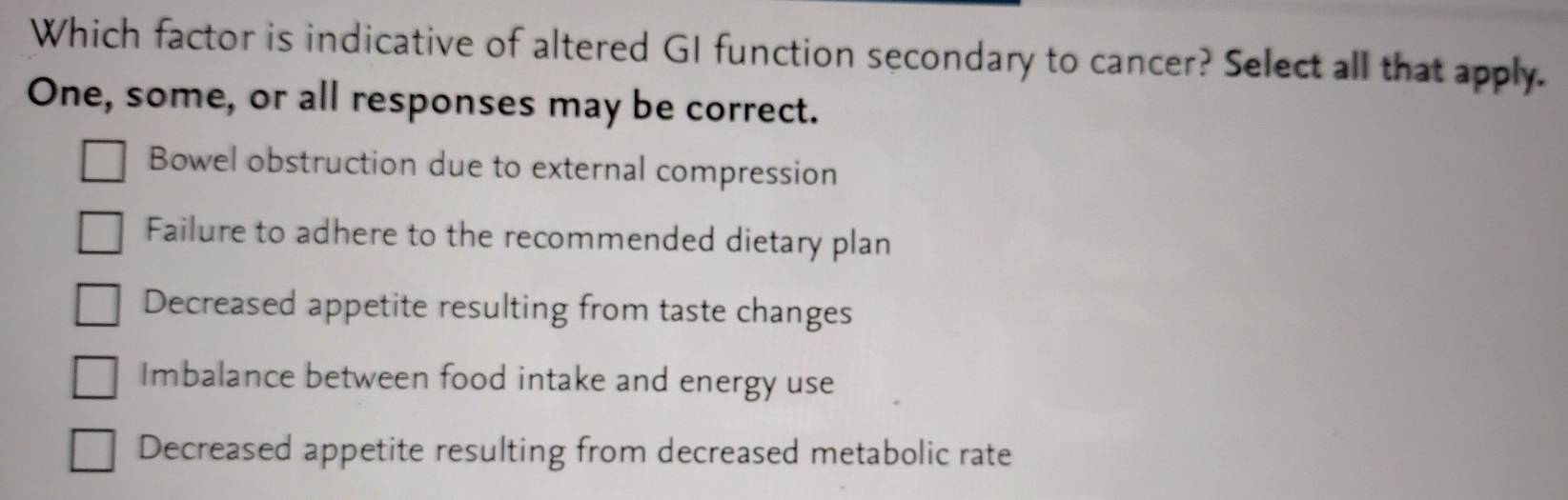 Which factor is indicative of altered GI function secondary to cancer? Select all that apply.
One, some, or all responses may be correct.
Bowel obstruction due to external compression
Failure to adhere to the recommended dietary plan
Decreased appetite resulting from taste changes
Imbalance between food intake and energy use
Decreased appetite resulting from decreased metabolic rate