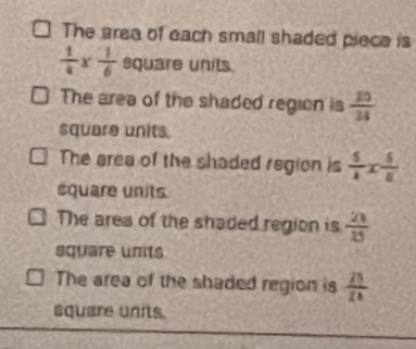 The area of each small shaded piece is
 1/4 *  1/6  square units
The area of the shaded region is  20/34 
square units.
The area of the shaded region is  5/4 x 5/6 
square units.
The area of the shaded region is  21/15 
square units
The area of the shaded region is  25/20 
square units.