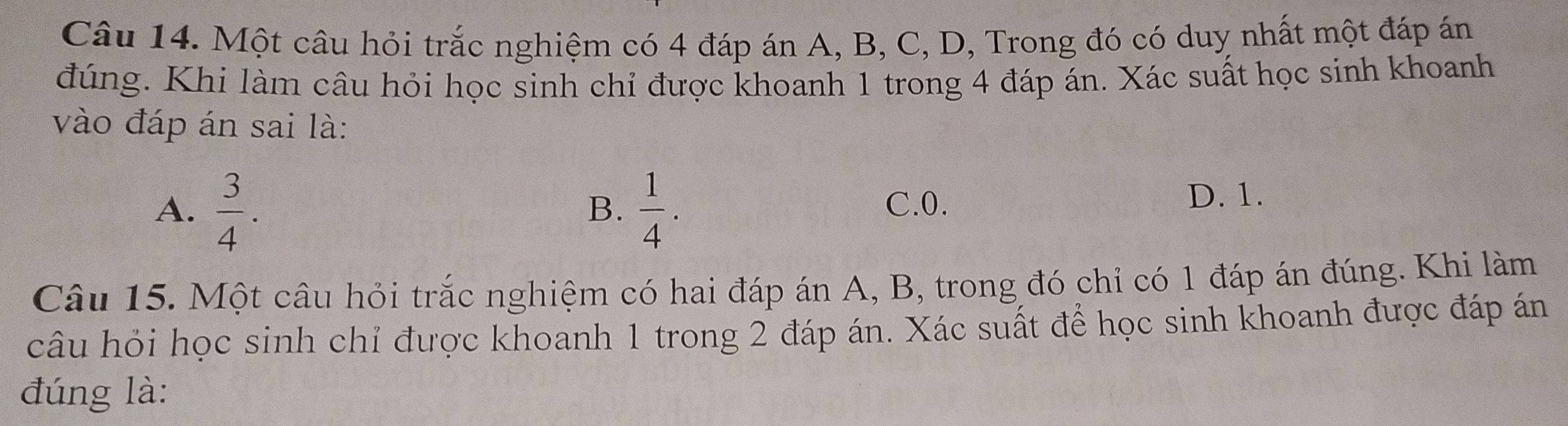 Một câu hỏi trắc nghiệm có 4 đáp án A, B, C, D, Trong đó có duy nhất một đáp án
đúng. Khi làm câu hỏi học sinh chỉ được khoanh 1 trong 4 đáp án. Xác suất học sinh khoanh
vào đáp án sai là:
A.  3/4 .  1/4 . C. 0.
B.
D. 1.
Câu 15. Một câu hỏi trắc nghiệm có hai đáp án A, B, trong đó chỉ có 1 đáp án đúng. Khi làm
câu hỏi học sinh chỉ được khoanh 1 trong 2 đáp án. Xác suất để học sinh khoanh được đáp án
đúng là: