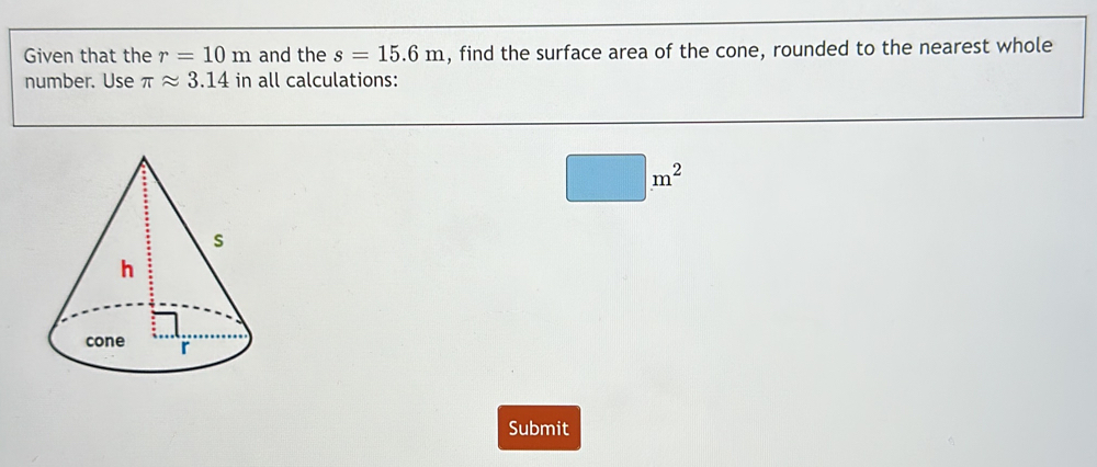 Given that the r=10m and the s=15.6m , find the surface area of the cone, rounded to the nearest whole 
number. Use π approx 3.14 in all calculations:
□ m^2
Submit